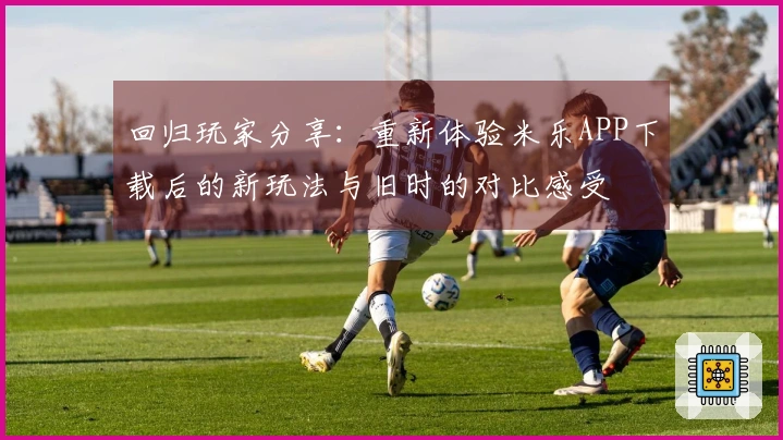 回归玩家分享：重新体验米乐APP下载后的新玩法与旧时的对比感受