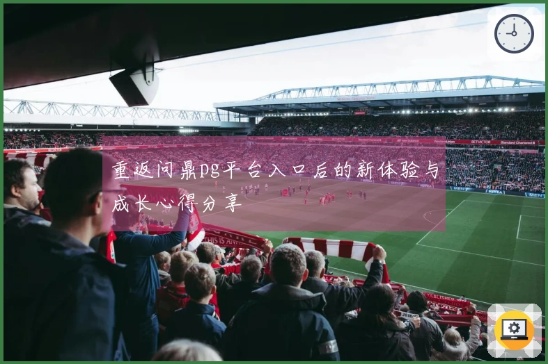 重返问鼎pg平台入口后的新体验与成长心得分享