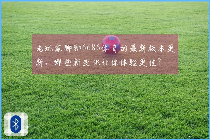 老玩家聊聊6686体育的最新版本更新，哪些新变化让你体验更佳？