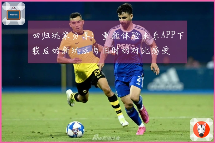 回归玩家分享：重新体验米乐APP下载后的新玩法与旧时的对比感受