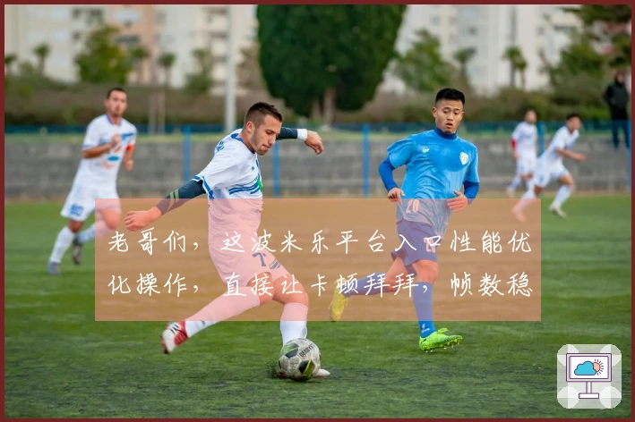 老哥们，这波米乐平台入口性能优化操作，直接让卡顿拜拜，帧数稳得一批！