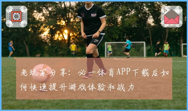 老玩家分享：必一体育APP下载后如何快速提升游戏体验和战力