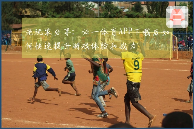 老玩家分享：必一体育APP下载后如何快速提升游戏体验和战力